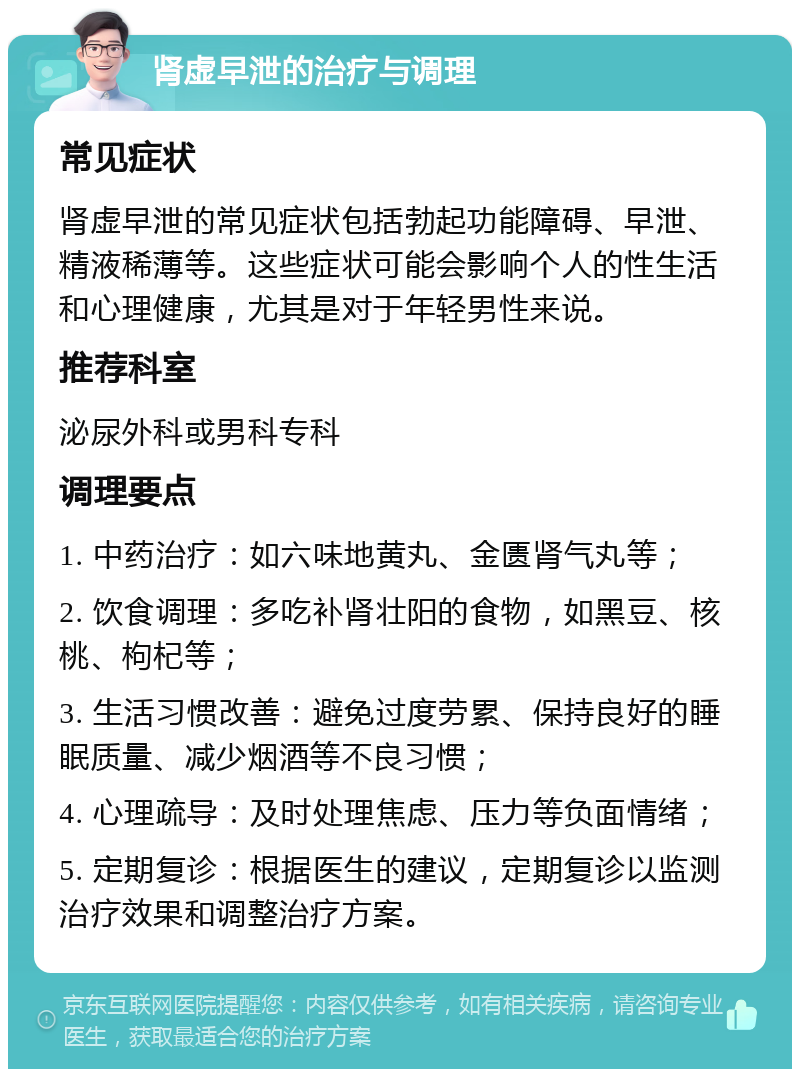 肾虚早泄的治疗与调理 常见症状 肾虚早泄的常见症状包括勃起功能障碍、早泄、精液稀薄等。这些症状可能会影响个人的性生活和心理健康，尤其是对于年轻男性来说。 推荐科室 泌尿外科或男科专科 调理要点 1. 中药治疗：如六味地黄丸、金匮肾气丸等； 2. 饮食调理：多吃补肾壮阳的食物，如黑豆、核桃、枸杞等； 3. 生活习惯改善：避免过度劳累、保持良好的睡眠质量、减少烟酒等不良习惯； 4. 心理疏导：及时处理焦虑、压力等负面情绪； 5. 定期复诊：根据医生的建议，定期复诊以监测治疗效果和调整治疗方案。