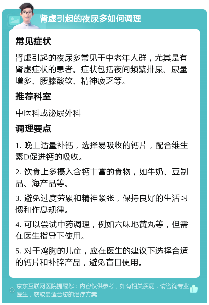 肾虚引起的夜尿多如何调理 常见症状 肾虚引起的夜尿多常见于中老年人群，尤其是有肾虚症状的患者。症状包括夜间频繁排尿、尿量增多、腰膝酸软、精神疲乏等。 推荐科室 中医科或泌尿外科 调理要点 1. 晚上适量补钙，选择易吸收的钙片，配合维生素D促进钙的吸收。 2. 饮食上多摄入含钙丰富的食物，如牛奶、豆制品、海产品等。 3. 避免过度劳累和精神紧张，保持良好的生活习惯和作息规律。 4. 可以尝试中药调理，例如六味地黄丸等，但需在医生指导下使用。 5. 对于鸡胸的儿童，应在医生的建议下选择合适的钙片和补锌产品，避免盲目使用。