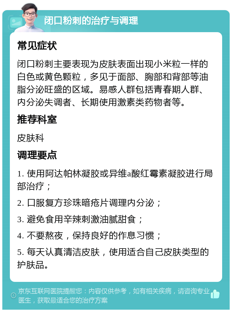 闭口粉刺的治疗与调理 常见症状 闭口粉刺主要表现为皮肤表面出现小米粒一样的白色或黄色颗粒，多见于面部、胸部和背部等油脂分泌旺盛的区域。易感人群包括青春期人群、内分泌失调者、长期使用激素类药物者等。 推荐科室 皮肤科 调理要点 1. 使用阿达帕林凝胶或异维a酸红霉素凝胶进行局部治疗； 2. 口服复方珍珠暗疮片调理内分泌； 3. 避免食用辛辣刺激油腻甜食； 4. 不要熬夜，保持良好的作息习惯； 5. 每天认真清洁皮肤，使用适合自己皮肤类型的护肤品。