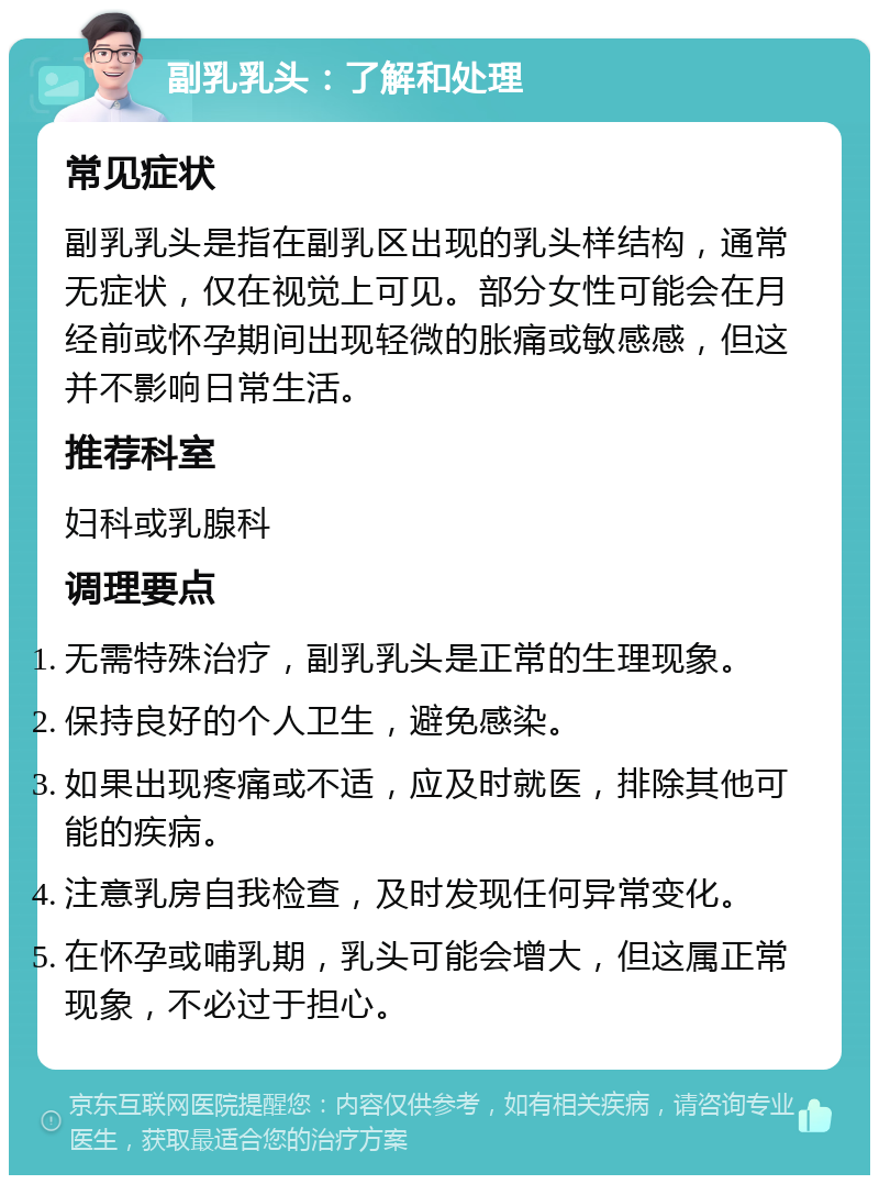 副乳乳头：了解和处理 常见症状 副乳乳头是指在副乳区出现的乳头样结构，通常无症状，仅在视觉上可见。部分女性可能会在月经前或怀孕期间出现轻微的胀痛或敏感感，但这并不影响日常生活。 推荐科室 妇科或乳腺科 调理要点 无需特殊治疗，副乳乳头是正常的生理现象。 保持良好的个人卫生，避免感染。 如果出现疼痛或不适，应及时就医，排除其他可能的疾病。 注意乳房自我检查，及时发现任何异常变化。 在怀孕或哺乳期，乳头可能会增大，但这属正常现象，不必过于担心。