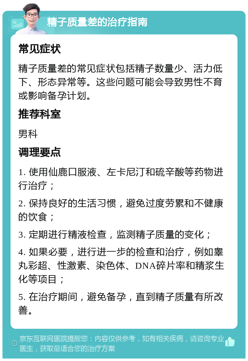 精子质量差的治疗指南 常见症状 精子质量差的常见症状包括精子数量少、活力低下、形态异常等。这些问题可能会导致男性不育或影响备孕计划。 推荐科室 男科 调理要点 1. 使用仙鹿口服液、左卡尼汀和硫辛酸等药物进行治疗； 2. 保持良好的生活习惯，避免过度劳累和不健康的饮食； 3. 定期进行精液检查，监测精子质量的变化； 4. 如果必要，进行进一步的检查和治疗，例如睾丸彩超、性激素、染色体、DNA碎片率和精浆生化等项目； 5. 在治疗期间，避免备孕，直到精子质量有所改善。