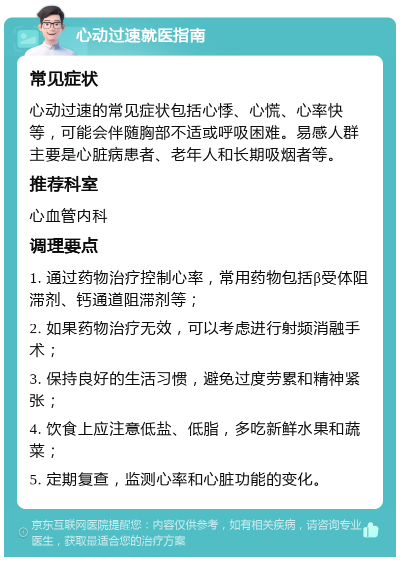 心动过速就医指南 常见症状 心动过速的常见症状包括心悸、心慌、心率快等，可能会伴随胸部不适或呼吸困难。易感人群主要是心脏病患者、老年人和长期吸烟者等。 推荐科室 心血管内科 调理要点 1. 通过药物治疗控制心率，常用药物包括β受体阻滞剂、钙通道阻滞剂等； 2. 如果药物治疗无效，可以考虑进行射频消融手术； 3. 保持良好的生活习惯，避免过度劳累和精神紧张； 4. 饮食上应注意低盐、低脂，多吃新鲜水果和蔬菜； 5. 定期复查，监测心率和心脏功能的变化。