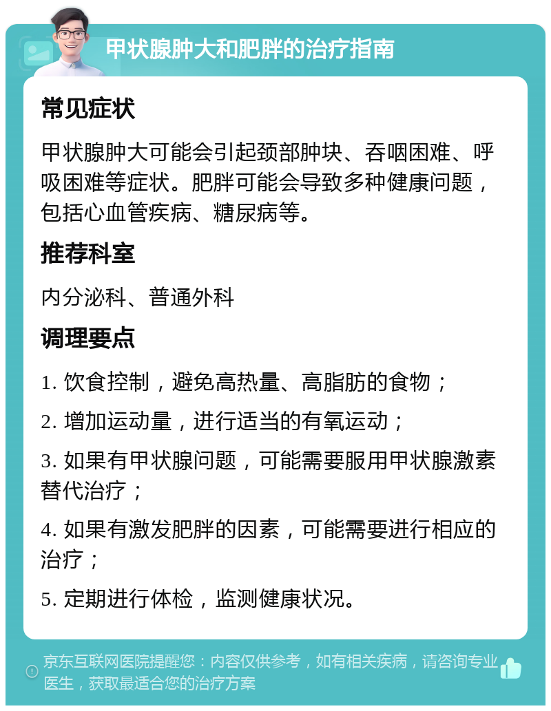 甲状腺肿大和肥胖的治疗指南 常见症状 甲状腺肿大可能会引起颈部肿块、吞咽困难、呼吸困难等症状。肥胖可能会导致多种健康问题，包括心血管疾病、糖尿病等。 推荐科室 内分泌科、普通外科 调理要点 1. 饮食控制，避免高热量、高脂肪的食物； 2. 增加运动量，进行适当的有氧运动； 3. 如果有甲状腺问题，可能需要服用甲状腺激素替代治疗； 4. 如果有激发肥胖的因素，可能需要进行相应的治疗； 5. 定期进行体检，监测健康状况。