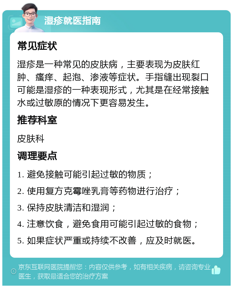 湿疹就医指南 常见症状 湿疹是一种常见的皮肤病，主要表现为皮肤红肿、瘙痒、起泡、渗液等症状。手指缝出现裂口可能是湿疹的一种表现形式，尤其是在经常接触水或过敏原的情况下更容易发生。 推荐科室 皮肤科 调理要点 1. 避免接触可能引起过敏的物质； 2. 使用复方克霉唑乳膏等药物进行治疗； 3. 保持皮肤清洁和湿润； 4. 注意饮食，避免食用可能引起过敏的食物； 5. 如果症状严重或持续不改善，应及时就医。