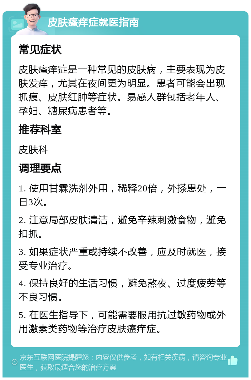 皮肤瘙痒症就医指南 常见症状 皮肤瘙痒症是一种常见的皮肤病，主要表现为皮肤发痒，尤其在夜间更为明显。患者可能会出现抓痕、皮肤红肿等症状。易感人群包括老年人、孕妇、糖尿病患者等。 推荐科室 皮肤科 调理要点 1. 使用甘霖洗剂外用，稀释20倍，外搽患处，一日3次。 2. 注意局部皮肤清洁，避免辛辣刺激食物，避免扣抓。 3. 如果症状严重或持续不改善，应及时就医，接受专业治疗。 4. 保持良好的生活习惯，避免熬夜、过度疲劳等不良习惯。 5. 在医生指导下，可能需要服用抗过敏药物或外用激素类药物等治疗皮肤瘙痒症。