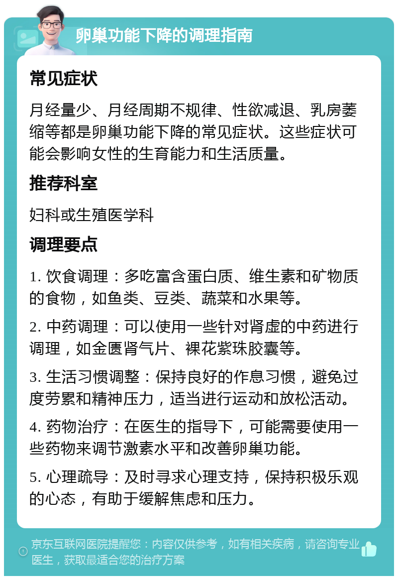 卵巢功能下降的调理指南 常见症状 月经量少、月经周期不规律、性欲减退、乳房萎缩等都是卵巢功能下降的常见症状。这些症状可能会影响女性的生育能力和生活质量。 推荐科室 妇科或生殖医学科 调理要点 1. 饮食调理：多吃富含蛋白质、维生素和矿物质的食物，如鱼类、豆类、蔬菜和水果等。 2. 中药调理：可以使用一些针对肾虚的中药进行调理，如金匮肾气片、裸花紫珠胶囊等。 3. 生活习惯调整：保持良好的作息习惯，避免过度劳累和精神压力，适当进行运动和放松活动。 4. 药物治疗：在医生的指导下，可能需要使用一些药物来调节激素水平和改善卵巢功能。 5. 心理疏导：及时寻求心理支持，保持积极乐观的心态，有助于缓解焦虑和压力。