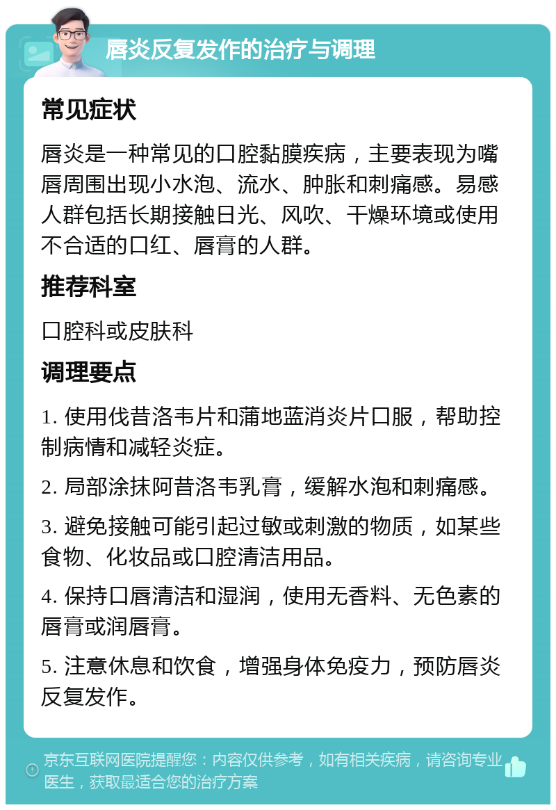 唇炎反复发作的治疗与调理 常见症状 唇炎是一种常见的口腔黏膜疾病，主要表现为嘴唇周围出现小水泡、流水、肿胀和刺痛感。易感人群包括长期接触日光、风吹、干燥环境或使用不合适的口红、唇膏的人群。 推荐科室 口腔科或皮肤科 调理要点 1. 使用伐昔洛韦片和蒲地蓝消炎片口服，帮助控制病情和减轻炎症。 2. 局部涂抹阿昔洛韦乳膏，缓解水泡和刺痛感。 3. 避免接触可能引起过敏或刺激的物质，如某些食物、化妆品或口腔清洁用品。 4. 保持口唇清洁和湿润，使用无香料、无色素的唇膏或润唇膏。 5. 注意休息和饮食，增强身体免疫力，预防唇炎反复发作。