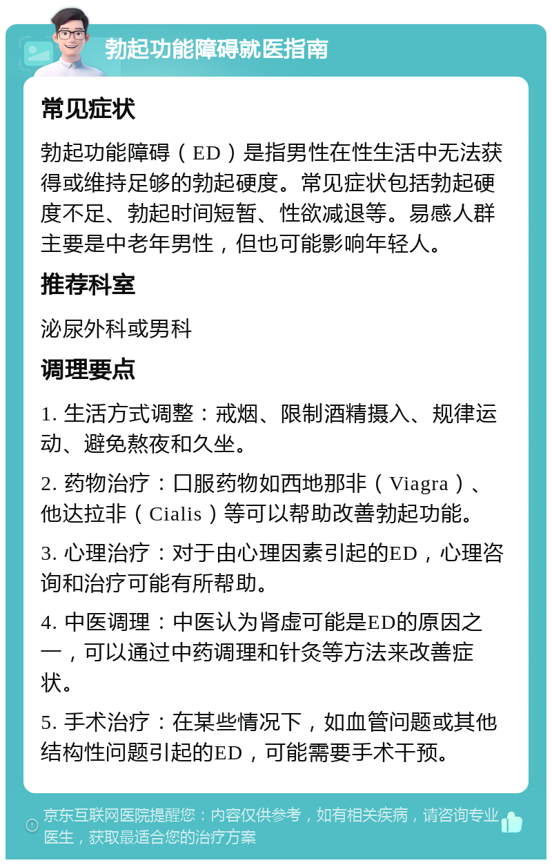 勃起功能障碍就医指南 常见症状 勃起功能障碍（ED）是指男性在性生活中无法获得或维持足够的勃起硬度。常见症状包括勃起硬度不足、勃起时间短暂、性欲减退等。易感人群主要是中老年男性，但也可能影响年轻人。 推荐科室 泌尿外科或男科 调理要点 1. 生活方式调整：戒烟、限制酒精摄入、规律运动、避免熬夜和久坐。 2. 药物治疗：口服药物如西地那非（Viagra）、他达拉非（Cialis）等可以帮助改善勃起功能。 3. 心理治疗：对于由心理因素引起的ED，心理咨询和治疗可能有所帮助。 4. 中医调理：中医认为肾虚可能是ED的原因之一，可以通过中药调理和针灸等方法来改善症状。 5. 手术治疗：在某些情况下，如血管问题或其他结构性问题引起的ED，可能需要手术干预。