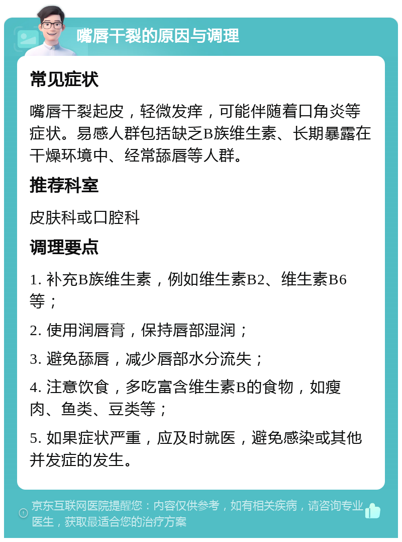 嘴唇干裂的原因与调理 常见症状 嘴唇干裂起皮，轻微发痒，可能伴随着口角炎等症状。易感人群包括缺乏B族维生素、长期暴露在干燥环境中、经常舔唇等人群。 推荐科室 皮肤科或口腔科 调理要点 1. 补充B族维生素，例如维生素B2、维生素B6等； 2. 使用润唇膏，保持唇部湿润； 3. 避免舔唇，减少唇部水分流失； 4. 注意饮食，多吃富含维生素B的食物，如瘦肉、鱼类、豆类等； 5. 如果症状严重，应及时就医，避免感染或其他并发症的发生。