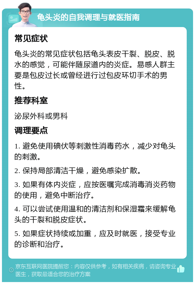 龟头炎的自我调理与就医指南 常见症状 龟头炎的常见症状包括龟头表皮干裂、脱皮、脱水的感觉，可能伴随尿道内的炎症。易感人群主要是包皮过长或曾经进行过包皮环切手术的男性。 推荐科室 泌尿外科或男科 调理要点 1. 避免使用碘伏等刺激性消毒药水，减少对龟头的刺激。 2. 保持局部清洁干燥，避免感染扩散。 3. 如果有体内炎症，应按医嘱完成消毒消炎药物的使用，避免中断治疗。 4. 可以尝试使用温和的清洁剂和保湿霜来缓解龟头的干裂和脱皮症状。 5. 如果症状持续或加重，应及时就医，接受专业的诊断和治疗。