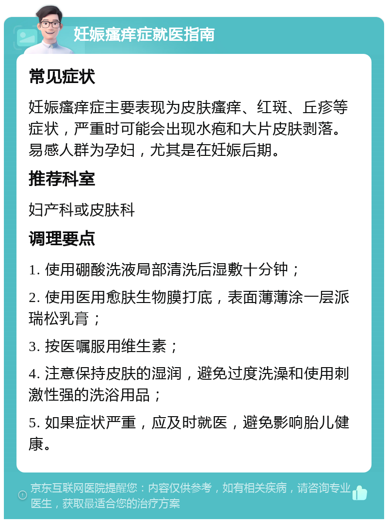 妊娠瘙痒症就医指南 常见症状 妊娠瘙痒症主要表现为皮肤瘙痒、红斑、丘疹等症状，严重时可能会出现水疱和大片皮肤剥落。易感人群为孕妇，尤其是在妊娠后期。 推荐科室 妇产科或皮肤科 调理要点 1. 使用硼酸洗液局部清洗后湿敷十分钟； 2. 使用医用愈肤生物膜打底，表面薄薄涂一层派瑞松乳膏； 3. 按医嘱服用维生素； 4. 注意保持皮肤的湿润，避免过度洗澡和使用刺激性强的洗浴用品； 5. 如果症状严重，应及时就医，避免影响胎儿健康。