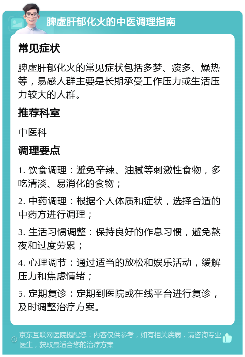 脾虚肝郁化火的中医调理指南 常见症状 脾虚肝郁化火的常见症状包括多梦、痰多、燥热等，易感人群主要是长期承受工作压力或生活压力较大的人群。 推荐科室 中医科 调理要点 1. 饮食调理：避免辛辣、油腻等刺激性食物，多吃清淡、易消化的食物； 2. 中药调理：根据个人体质和症状，选择合适的中药方进行调理； 3. 生活习惯调整：保持良好的作息习惯，避免熬夜和过度劳累； 4. 心理调节：通过适当的放松和娱乐活动，缓解压力和焦虑情绪； 5. 定期复诊：定期到医院或在线平台进行复诊，及时调整治疗方案。