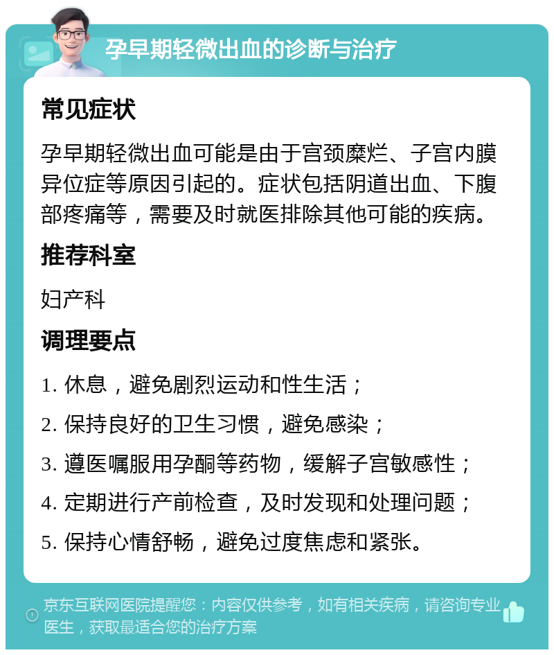 孕早期轻微出血的诊断与治疗 常见症状 孕早期轻微出血可能是由于宫颈糜烂、子宫内膜异位症等原因引起的。症状包括阴道出血、下腹部疼痛等，需要及时就医排除其他可能的疾病。 推荐科室 妇产科 调理要点 1. 休息，避免剧烈运动和性生活； 2. 保持良好的卫生习惯，避免感染； 3. 遵医嘱服用孕酮等药物，缓解子宫敏感性； 4. 定期进行产前检查，及时发现和处理问题； 5. 保持心情舒畅，避免过度焦虑和紧张。