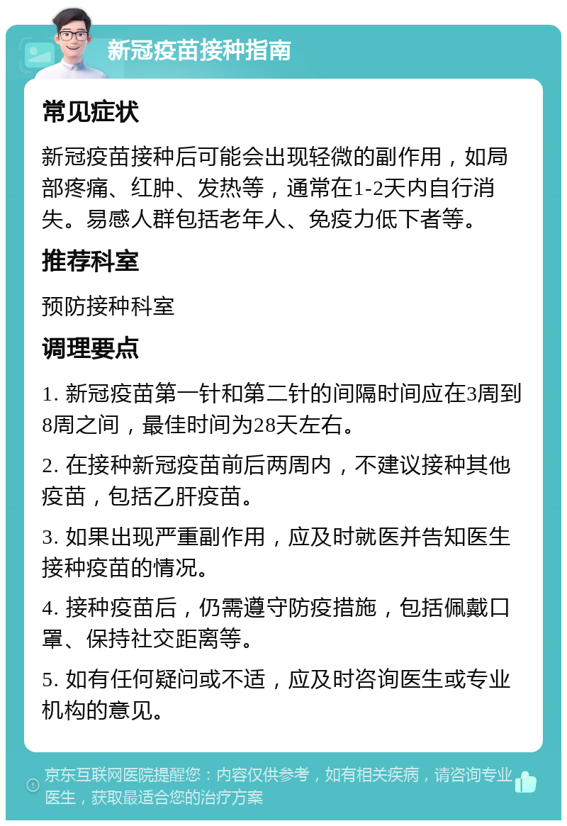 新冠疫苗接种指南 常见症状 新冠疫苗接种后可能会出现轻微的副作用，如局部疼痛、红肿、发热等，通常在1-2天内自行消失。易感人群包括老年人、免疫力低下者等。 推荐科室 预防接种科室 调理要点 1. 新冠疫苗第一针和第二针的间隔时间应在3周到8周之间，最佳时间为28天左右。 2. 在接种新冠疫苗前后两周内，不建议接种其他疫苗，包括乙肝疫苗。 3. 如果出现严重副作用，应及时就医并告知医生接种疫苗的情况。 4. 接种疫苗后，仍需遵守防疫措施，包括佩戴口罩、保持社交距离等。 5. 如有任何疑问或不适，应及时咨询医生或专业机构的意见。