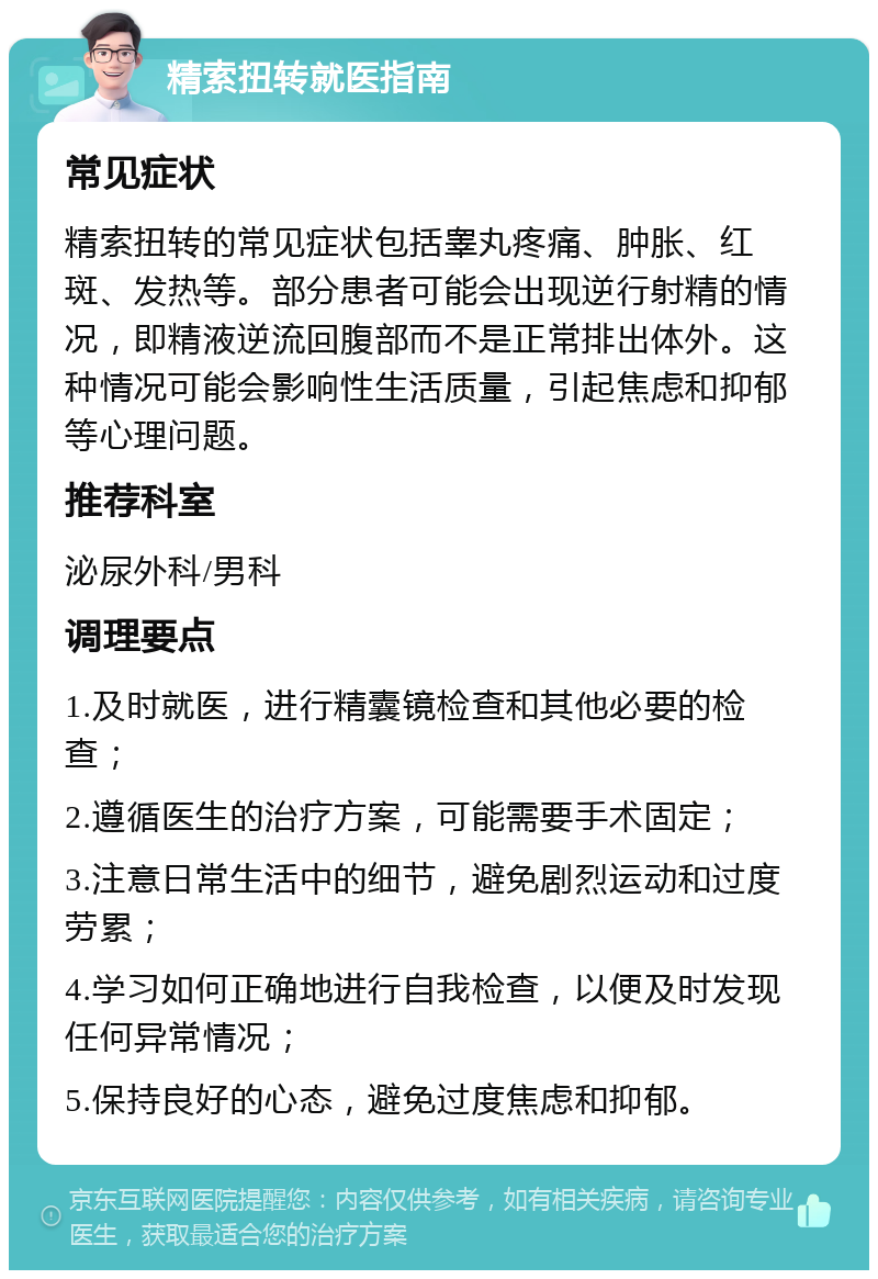 精索扭转就医指南 常见症状 精索扭转的常见症状包括睾丸疼痛、肿胀、红斑、发热等。部分患者可能会出现逆行射精的情况，即精液逆流回腹部而不是正常排出体外。这种情况可能会影响性生活质量，引起焦虑和抑郁等心理问题。 推荐科室 泌尿外科/男科 调理要点 1.及时就医，进行精囊镜检查和其他必要的检查； 2.遵循医生的治疗方案，可能需要手术固定； 3.注意日常生活中的细节，避免剧烈运动和过度劳累； 4.学习如何正确地进行自我检查，以便及时发现任何异常情况； 5.保持良好的心态，避免过度焦虑和抑郁。