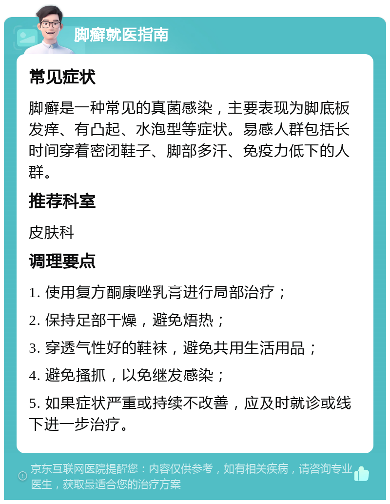 脚癣就医指南 常见症状 脚癣是一种常见的真菌感染，主要表现为脚底板发痒、有凸起、水泡型等症状。易感人群包括长时间穿着密闭鞋子、脚部多汗、免疫力低下的人群。 推荐科室 皮肤科 调理要点 1. 使用复方酮康唑乳膏进行局部治疗； 2. 保持足部干燥，避免焐热； 3. 穿透气性好的鞋袜，避免共用生活用品； 4. 避免搔抓，以免继发感染； 5. 如果症状严重或持续不改善，应及时就诊或线下进一步治疗。