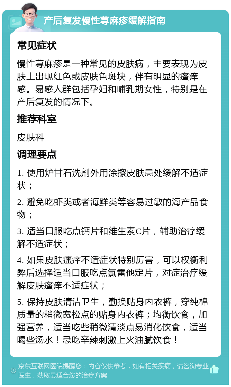 产后复发慢性荨麻疹缓解指南 常见症状 慢性荨麻疹是一种常见的皮肤病，主要表现为皮肤上出现红色或皮肤色斑块，伴有明显的瘙痒感。易感人群包括孕妇和哺乳期女性，特别是在产后复发的情况下。 推荐科室 皮肤科 调理要点 1. 使用炉甘石洗剂外用涂擦皮肤患处缓解不适症状； 2. 避免吃虾类或者海鲜类等容易过敏的海产品食物； 3. 适当口服吃点钙片和维生素C片，辅助治疗缓解不适症状； 4. 如果皮肤瘙痒不适症状特别厉害，可以权衡利弊后选择适当口服吃点氯雷他定片，对症治疗缓解皮肤瘙痒不适症状； 5. 保持皮肤清洁卫生，勤换贴身内衣裤，穿纯棉质量的稍微宽松点的贴身内衣裤；均衡饮食，加强营养，适当吃些稍微清淡点易消化饮食，适当喝些汤水！忌吃辛辣刺激上火油腻饮食！