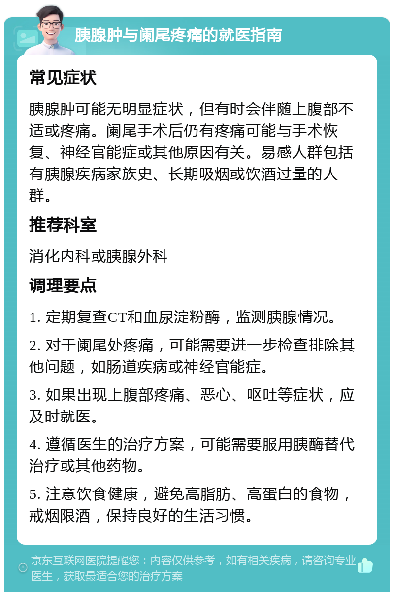 胰腺肿与阑尾疼痛的就医指南 常见症状 胰腺肿可能无明显症状，但有时会伴随上腹部不适或疼痛。阑尾手术后仍有疼痛可能与手术恢复、神经官能症或其他原因有关。易感人群包括有胰腺疾病家族史、长期吸烟或饮酒过量的人群。 推荐科室 消化内科或胰腺外科 调理要点 1. 定期复查CT和血尿淀粉酶，监测胰腺情况。 2. 对于阑尾处疼痛，可能需要进一步检查排除其他问题，如肠道疾病或神经官能症。 3. 如果出现上腹部疼痛、恶心、呕吐等症状，应及时就医。 4. 遵循医生的治疗方案，可能需要服用胰酶替代治疗或其他药物。 5. 注意饮食健康，避免高脂肪、高蛋白的食物，戒烟限酒，保持良好的生活习惯。