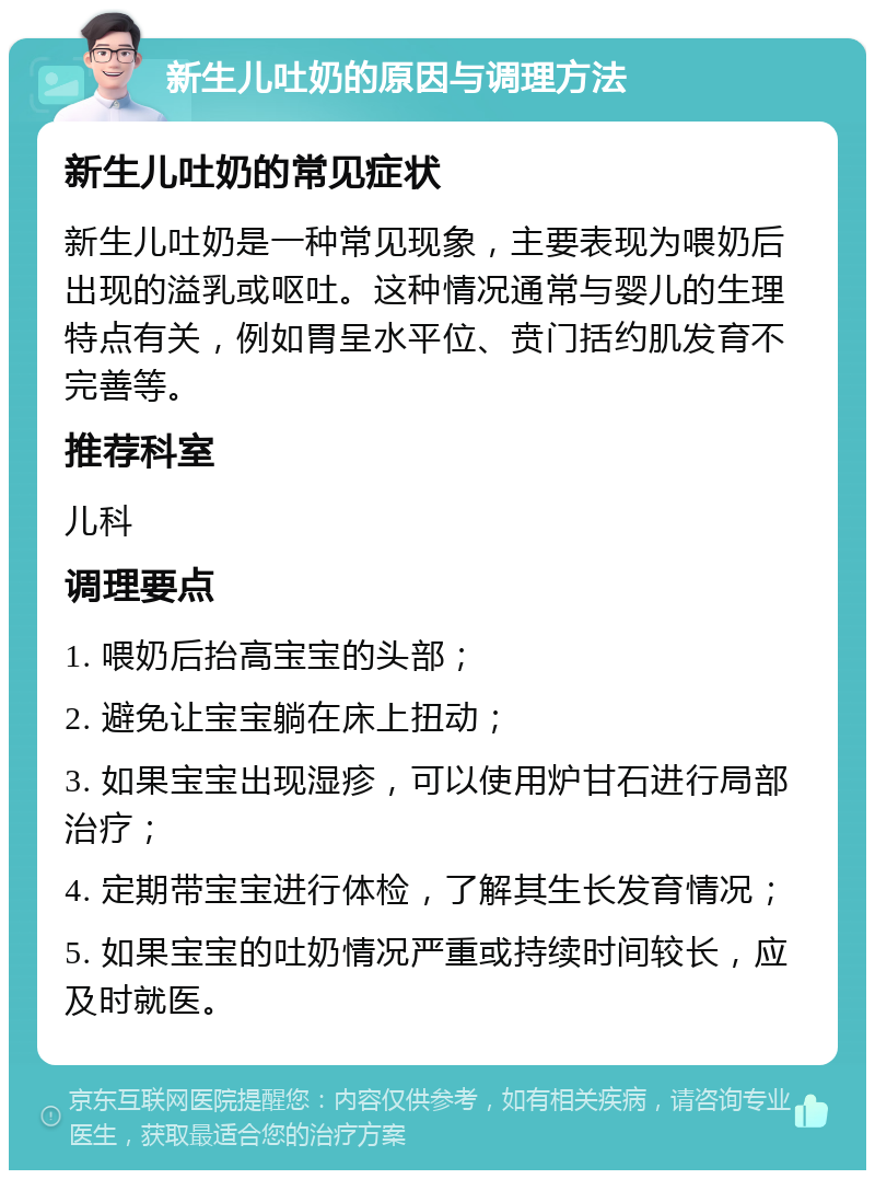 新生儿吐奶的原因与调理方法 新生儿吐奶的常见症状 新生儿吐奶是一种常见现象，主要表现为喂奶后出现的溢乳或呕吐。这种情况通常与婴儿的生理特点有关，例如胃呈水平位、贲门括约肌发育不完善等。 推荐科室 儿科 调理要点 1. 喂奶后抬高宝宝的头部； 2. 避免让宝宝躺在床上扭动； 3. 如果宝宝出现湿疹，可以使用炉甘石进行局部治疗； 4. 定期带宝宝进行体检，了解其生长发育情况； 5. 如果宝宝的吐奶情况严重或持续时间较长，应及时就医。