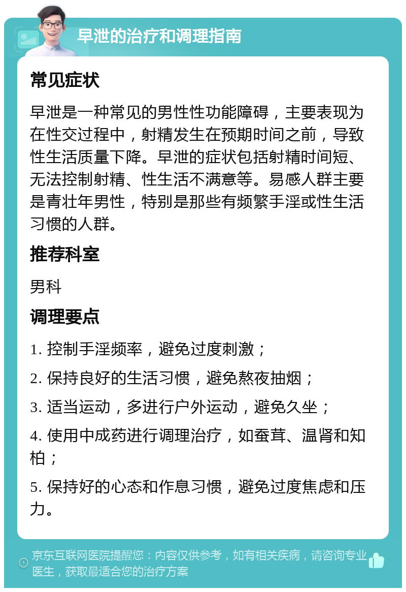 早泄的治疗和调理指南 常见症状 早泄是一种常见的男性性功能障碍，主要表现为在性交过程中，射精发生在预期时间之前，导致性生活质量下降。早泄的症状包括射精时间短、无法控制射精、性生活不满意等。易感人群主要是青壮年男性，特别是那些有频繁手淫或性生活习惯的人群。 推荐科室 男科 调理要点 1. 控制手淫频率，避免过度刺激； 2. 保持良好的生活习惯，避免熬夜抽烟； 3. 适当运动，多进行户外运动，避免久坐； 4. 使用中成药进行调理治疗，如蚕茸、温肾和知柏； 5. 保持好的心态和作息习惯，避免过度焦虑和压力。