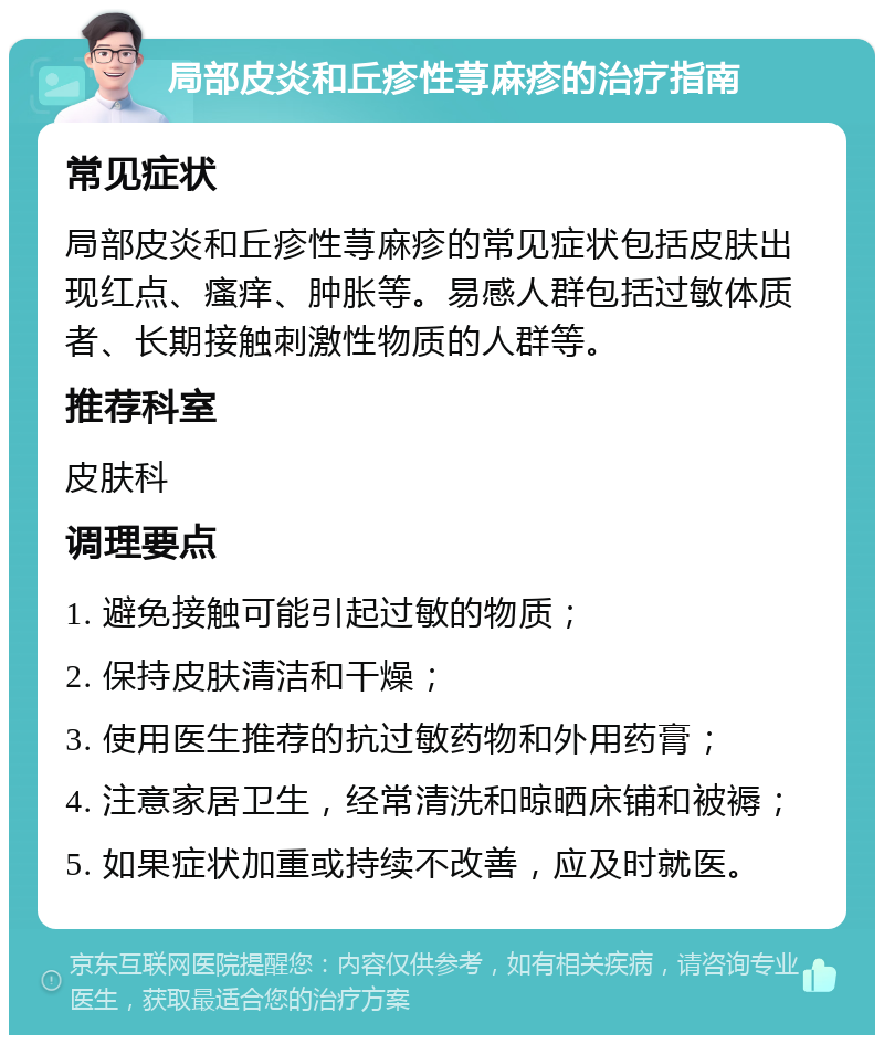 局部皮炎和丘疹性荨麻疹的治疗指南 常见症状 局部皮炎和丘疹性荨麻疹的常见症状包括皮肤出现红点、瘙痒、肿胀等。易感人群包括过敏体质者、长期接触刺激性物质的人群等。 推荐科室 皮肤科 调理要点 1. 避免接触可能引起过敏的物质； 2. 保持皮肤清洁和干燥； 3. 使用医生推荐的抗过敏药物和外用药膏； 4. 注意家居卫生，经常清洗和晾晒床铺和被褥； 5. 如果症状加重或持续不改善，应及时就医。