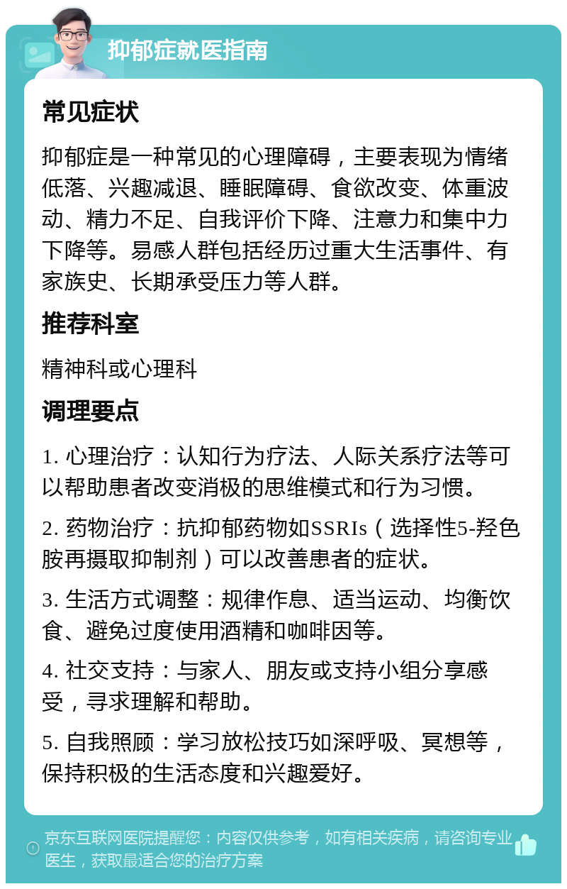 抑郁症就医指南 常见症状 抑郁症是一种常见的心理障碍，主要表现为情绪低落、兴趣减退、睡眠障碍、食欲改变、体重波动、精力不足、自我评价下降、注意力和集中力下降等。易感人群包括经历过重大生活事件、有家族史、长期承受压力等人群。 推荐科室 精神科或心理科 调理要点 1. 心理治疗：认知行为疗法、人际关系疗法等可以帮助患者改变消极的思维模式和行为习惯。 2. 药物治疗：抗抑郁药物如SSRIs（选择性5-羟色胺再摄取抑制剂）可以改善患者的症状。 3. 生活方式调整：规律作息、适当运动、均衡饮食、避免过度使用酒精和咖啡因等。 4. 社交支持：与家人、朋友或支持小组分享感受，寻求理解和帮助。 5. 自我照顾：学习放松技巧如深呼吸、冥想等，保持积极的生活态度和兴趣爱好。