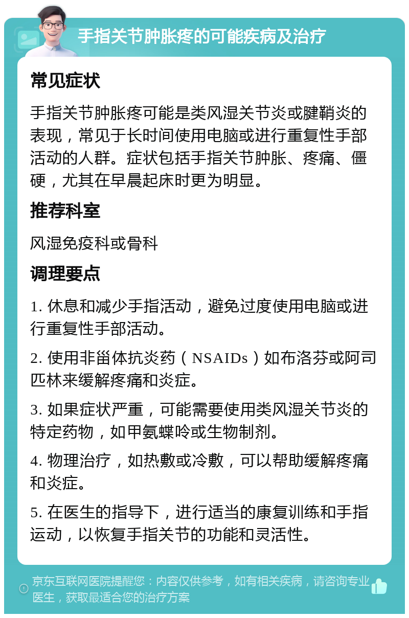 手指关节肿胀疼的可能疾病及治疗 常见症状 手指关节肿胀疼可能是类风湿关节炎或腱鞘炎的表现，常见于长时间使用电脑或进行重复性手部活动的人群。症状包括手指关节肿胀、疼痛、僵硬，尤其在早晨起床时更为明显。 推荐科室 风湿免疫科或骨科 调理要点 1. 休息和减少手指活动，避免过度使用电脑或进行重复性手部活动。 2. 使用非甾体抗炎药（NSAIDs）如布洛芬或阿司匹林来缓解疼痛和炎症。 3. 如果症状严重，可能需要使用类风湿关节炎的特定药物，如甲氨蝶呤或生物制剂。 4. 物理治疗，如热敷或冷敷，可以帮助缓解疼痛和炎症。 5. 在医生的指导下，进行适当的康复训练和手指运动，以恢复手指关节的功能和灵活性。