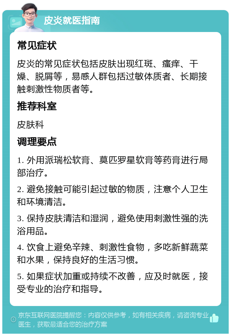 皮炎就医指南 常见症状 皮炎的常见症状包括皮肤出现红斑、瘙痒、干燥、脱屑等，易感人群包括过敏体质者、长期接触刺激性物质者等。 推荐科室 皮肤科 调理要点 1. 外用派瑞松软膏、莫匹罗星软膏等药膏进行局部治疗。 2. 避免接触可能引起过敏的物质，注意个人卫生和环境清洁。 3. 保持皮肤清洁和湿润，避免使用刺激性强的洗浴用品。 4. 饮食上避免辛辣、刺激性食物，多吃新鲜蔬菜和水果，保持良好的生活习惯。 5. 如果症状加重或持续不改善，应及时就医，接受专业的治疗和指导。