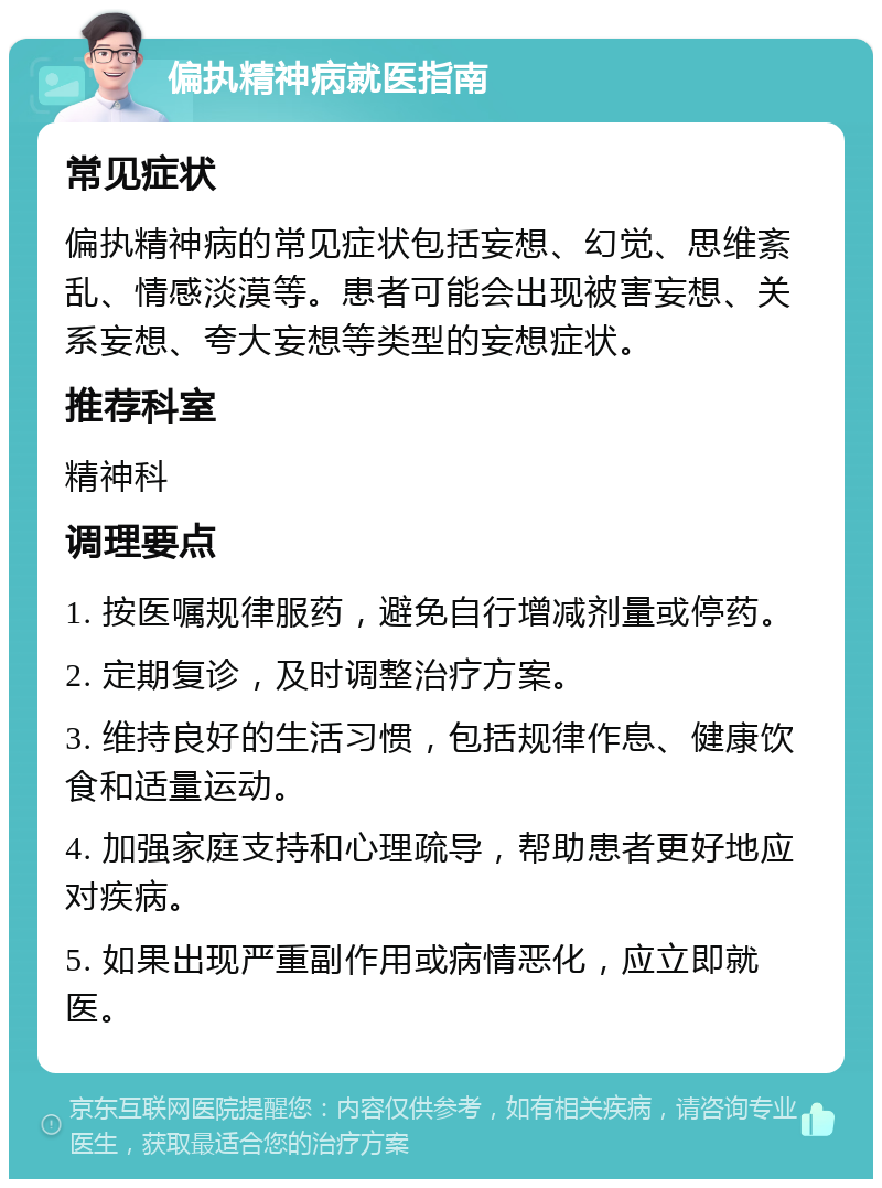 偏执精神病就医指南 常见症状 偏执精神病的常见症状包括妄想、幻觉、思维紊乱、情感淡漠等。患者可能会出现被害妄想、关系妄想、夸大妄想等类型的妄想症状。 推荐科室 精神科 调理要点 1. 按医嘱规律服药，避免自行增减剂量或停药。 2. 定期复诊，及时调整治疗方案。 3. 维持良好的生活习惯，包括规律作息、健康饮食和适量运动。 4. 加强家庭支持和心理疏导，帮助患者更好地应对疾病。 5. 如果出现严重副作用或病情恶化，应立即就医。