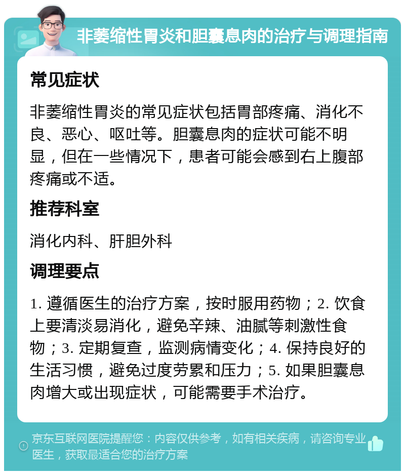 非萎缩性胃炎和胆囊息肉的治疗与调理指南 常见症状 非萎缩性胃炎的常见症状包括胃部疼痛、消化不良、恶心、呕吐等。胆囊息肉的症状可能不明显，但在一些情况下，患者可能会感到右上腹部疼痛或不适。 推荐科室 消化内科、肝胆外科 调理要点 1. 遵循医生的治疗方案，按时服用药物；2. 饮食上要清淡易消化，避免辛辣、油腻等刺激性食物；3. 定期复查，监测病情变化；4. 保持良好的生活习惯，避免过度劳累和压力；5. 如果胆囊息肉增大或出现症状，可能需要手术治疗。