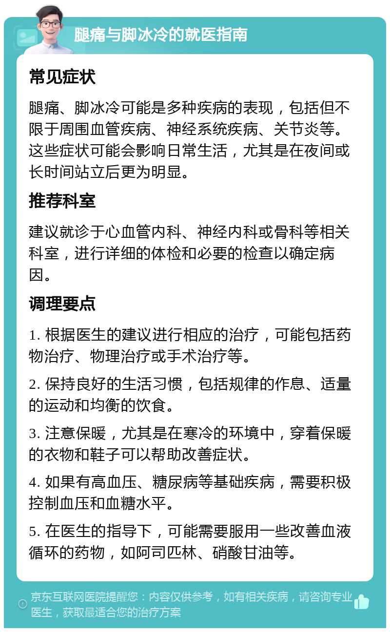 腿痛与脚冰冷的就医指南 常见症状 腿痛、脚冰冷可能是多种疾病的表现，包括但不限于周围血管疾病、神经系统疾病、关节炎等。这些症状可能会影响日常生活，尤其是在夜间或长时间站立后更为明显。 推荐科室 建议就诊于心血管内科、神经内科或骨科等相关科室，进行详细的体检和必要的检查以确定病因。 调理要点 1. 根据医生的建议进行相应的治疗，可能包括药物治疗、物理治疗或手术治疗等。 2. 保持良好的生活习惯，包括规律的作息、适量的运动和均衡的饮食。 3. 注意保暖，尤其是在寒冷的环境中，穿着保暖的衣物和鞋子可以帮助改善症状。 4. 如果有高血压、糖尿病等基础疾病，需要积极控制血压和血糖水平。 5. 在医生的指导下，可能需要服用一些改善血液循环的药物，如阿司匹林、硝酸甘油等。