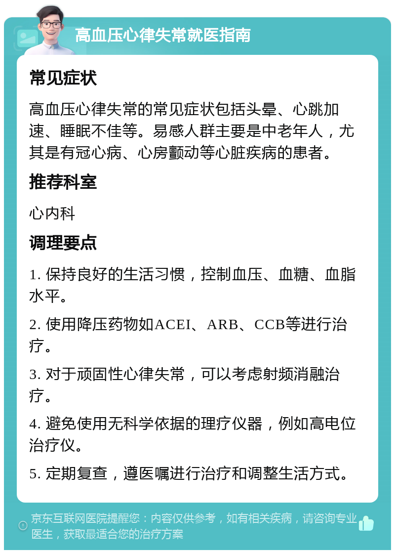 高血压心律失常就医指南 常见症状 高血压心律失常的常见症状包括头晕、心跳加速、睡眠不佳等。易感人群主要是中老年人，尤其是有冠心病、心房颤动等心脏疾病的患者。 推荐科室 心内科 调理要点 1. 保持良好的生活习惯，控制血压、血糖、血脂水平。 2. 使用降压药物如ACEI、ARB、CCB等进行治疗。 3. 对于顽固性心律失常，可以考虑射频消融治疗。 4. 避免使用无科学依据的理疗仪器，例如高电位治疗仪。 5. 定期复查，遵医嘱进行治疗和调整生活方式。