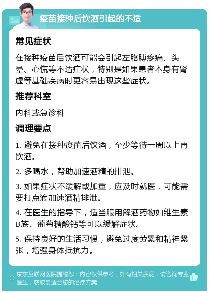 疫苗接种后饮酒引起的不适 常见症状 在接种疫苗后饮酒可能会引起左胳膊疼痛、头晕、心慌等不适症状，特别是如果患者本身有肾虚等基础疾病时更容易出现这些症状。 推荐科室 内科或急诊科 调理要点 1. 避免在接种疫苗后饮酒，至少等待一周以上再饮酒。 2. 多喝水，帮助加速酒精的排泄。 3. 如果症状不缓解或加重，应及时就医，可能需要打点滴加速酒精排泄。 4. 在医生的指导下，适当服用解酒药物如维生素B族、葡萄糖酸钙等可以缓解症状。 5. 保持良好的生活习惯，避免过度劳累和精神紧张，增强身体抵抗力。