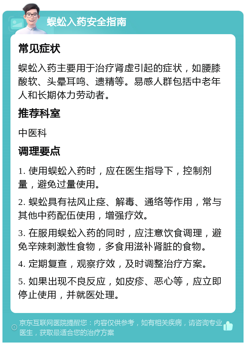 蜈蚣入药安全指南 常见症状 蜈蚣入药主要用于治疗肾虚引起的症状，如腰膝酸软、头晕耳鸣、遗精等。易感人群包括中老年人和长期体力劳动者。 推荐科室 中医科 调理要点 1. 使用蜈蚣入药时，应在医生指导下，控制剂量，避免过量使用。 2. 蜈蚣具有祛风止痉、解毒、通络等作用，常与其他中药配伍使用，增强疗效。 3. 在服用蜈蚣入药的同时，应注意饮食调理，避免辛辣刺激性食物，多食用滋补肾脏的食物。 4. 定期复查，观察疗效，及时调整治疗方案。 5. 如果出现不良反应，如皮疹、恶心等，应立即停止使用，并就医处理。