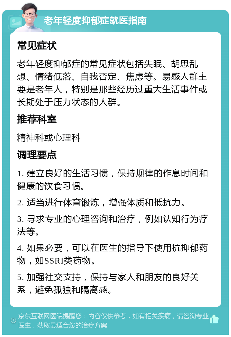 老年轻度抑郁症就医指南 常见症状 老年轻度抑郁症的常见症状包括失眠、胡思乱想、情绪低落、自我否定、焦虑等。易感人群主要是老年人，特别是那些经历过重大生活事件或长期处于压力状态的人群。 推荐科室 精神科或心理科 调理要点 1. 建立良好的生活习惯，保持规律的作息时间和健康的饮食习惯。 2. 适当进行体育锻炼，增强体质和抵抗力。 3. 寻求专业的心理咨询和治疗，例如认知行为疗法等。 4. 如果必要，可以在医生的指导下使用抗抑郁药物，如SSRI类药物。 5. 加强社交支持，保持与家人和朋友的良好关系，避免孤独和隔离感。