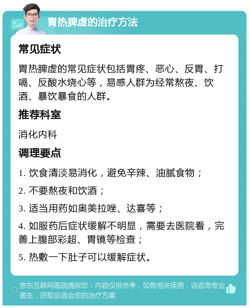 胃热脾虚的治疗方法 常见症状 胃热脾虚的常见症状包括胃疼、恶心、反胃、打嗝、反酸水烧心等，易感人群为经常熬夜、饮酒、暴饮暴食的人群。 推荐科室 消化内科 调理要点 1. 饮食清淡易消化，避免辛辣、油腻食物； 2. 不要熬夜和饮酒； 3. 适当用药如奥美拉唑、达喜等； 4. 如服药后症状缓解不明显，需要去医院看，完善上腹部彩超、胃镜等检查； 5. 热敷一下肚子可以缓解症状。