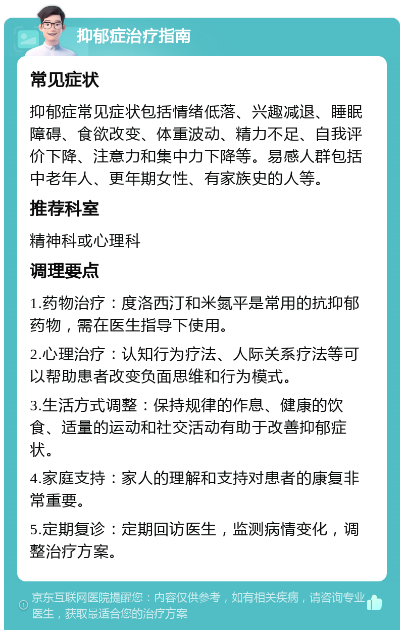 抑郁症治疗指南 常见症状 抑郁症常见症状包括情绪低落、兴趣减退、睡眠障碍、食欲改变、体重波动、精力不足、自我评价下降、注意力和集中力下降等。易感人群包括中老年人、更年期女性、有家族史的人等。 推荐科室 精神科或心理科 调理要点 1.药物治疗：度洛西汀和米氮平是常用的抗抑郁药物，需在医生指导下使用。 2.心理治疗：认知行为疗法、人际关系疗法等可以帮助患者改变负面思维和行为模式。 3.生活方式调整：保持规律的作息、健康的饮食、适量的运动和社交活动有助于改善抑郁症状。 4.家庭支持：家人的理解和支持对患者的康复非常重要。 5.定期复诊：定期回访医生，监测病情变化，调整治疗方案。