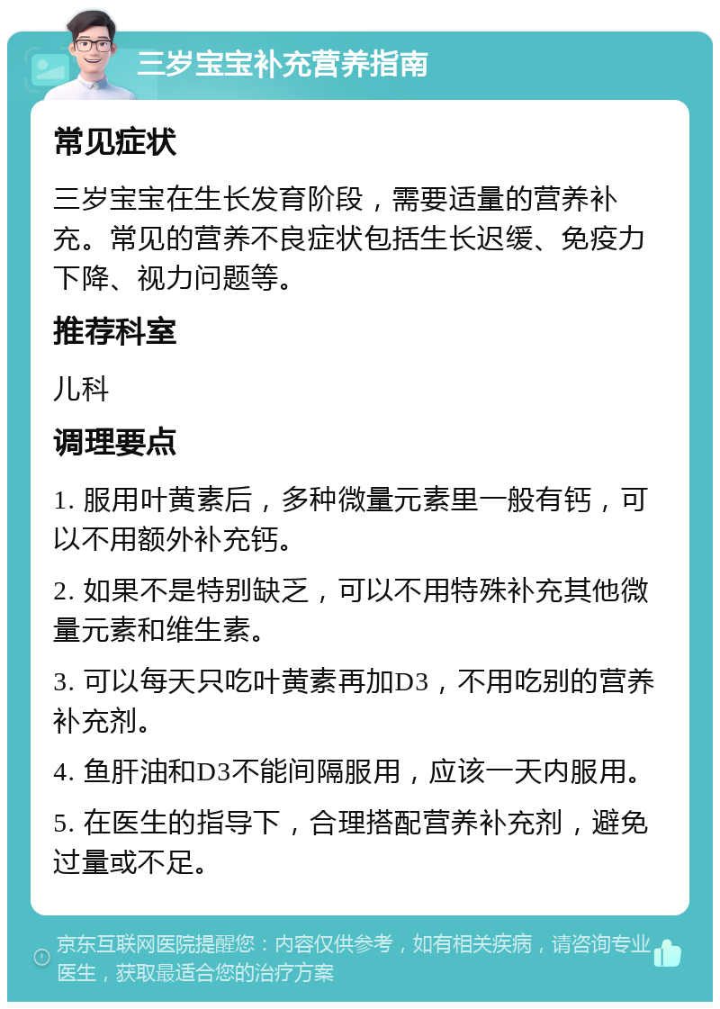 三岁宝宝补充营养指南 常见症状 三岁宝宝在生长发育阶段，需要适量的营养补充。常见的营养不良症状包括生长迟缓、免疫力下降、视力问题等。 推荐科室 儿科 调理要点 1. 服用叶黄素后，多种微量元素里一般有钙，可以不用额外补充钙。 2. 如果不是特别缺乏，可以不用特殊补充其他微量元素和维生素。 3. 可以每天只吃叶黄素再加D3，不用吃别的营养补充剂。 4. 鱼肝油和D3不能间隔服用，应该一天内服用。 5. 在医生的指导下，合理搭配营养补充剂，避免过量或不足。