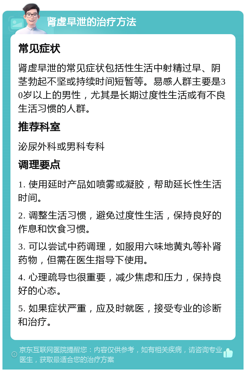 肾虚早泄的治疗方法 常见症状 肾虚早泄的常见症状包括性生活中射精过早、阴茎勃起不坚或持续时间短暂等。易感人群主要是30岁以上的男性，尤其是长期过度性生活或有不良生活习惯的人群。 推荐科室 泌尿外科或男科专科 调理要点 1. 使用延时产品如喷雾或凝胶，帮助延长性生活时间。 2. 调整生活习惯，避免过度性生活，保持良好的作息和饮食习惯。 3. 可以尝试中药调理，如服用六味地黄丸等补肾药物，但需在医生指导下使用。 4. 心理疏导也很重要，减少焦虑和压力，保持良好的心态。 5. 如果症状严重，应及时就医，接受专业的诊断和治疗。