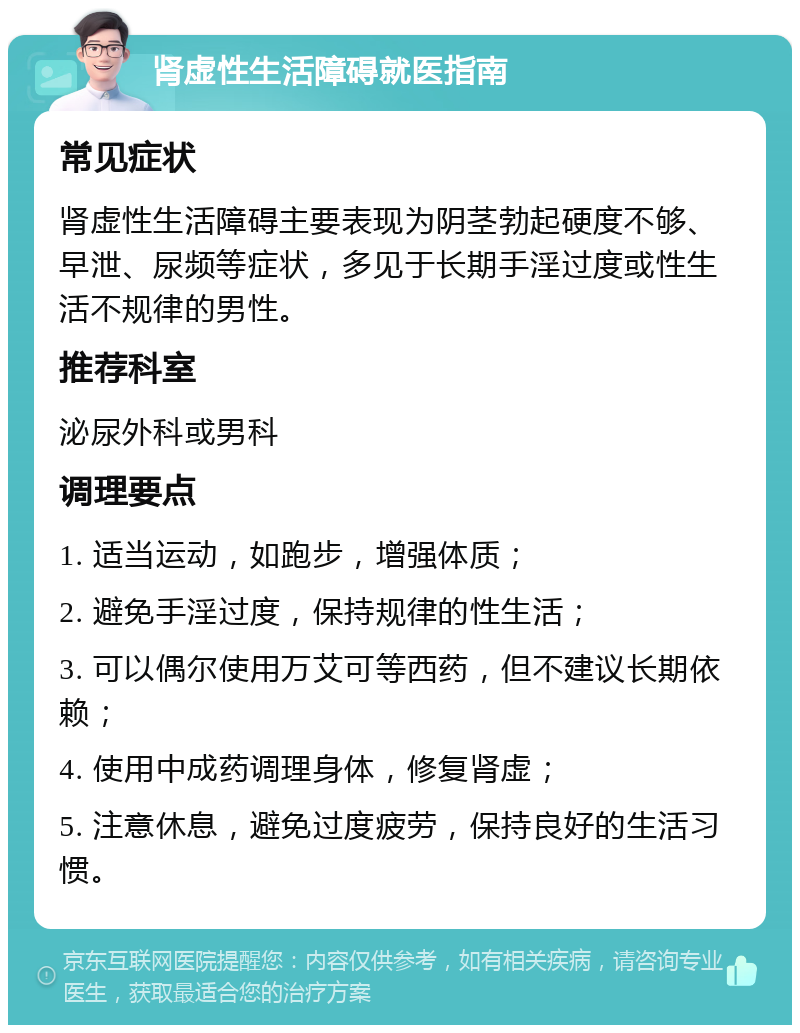 肾虚性生活障碍就医指南 常见症状 肾虚性生活障碍主要表现为阴茎勃起硬度不够、早泄、尿频等症状，多见于长期手淫过度或性生活不规律的男性。 推荐科室 泌尿外科或男科 调理要点 1. 适当运动，如跑步，增强体质； 2. 避免手淫过度，保持规律的性生活； 3. 可以偶尔使用万艾可等西药，但不建议长期依赖； 4. 使用中成药调理身体，修复肾虚； 5. 注意休息，避免过度疲劳，保持良好的生活习惯。