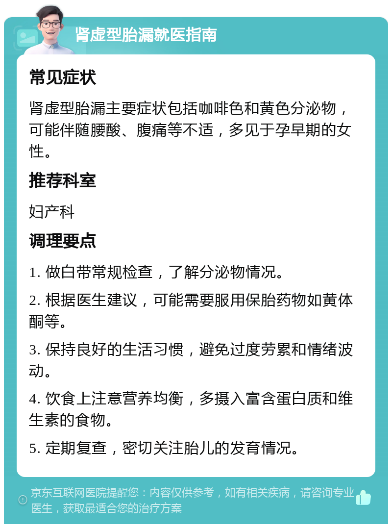 肾虚型胎漏就医指南 常见症状 肾虚型胎漏主要症状包括咖啡色和黄色分泌物，可能伴随腰酸、腹痛等不适，多见于孕早期的女性。 推荐科室 妇产科 调理要点 1. 做白带常规检查，了解分泌物情况。 2. 根据医生建议，可能需要服用保胎药物如黄体酮等。 3. 保持良好的生活习惯，避免过度劳累和情绪波动。 4. 饮食上注意营养均衡，多摄入富含蛋白质和维生素的食物。 5. 定期复查，密切关注胎儿的发育情况。