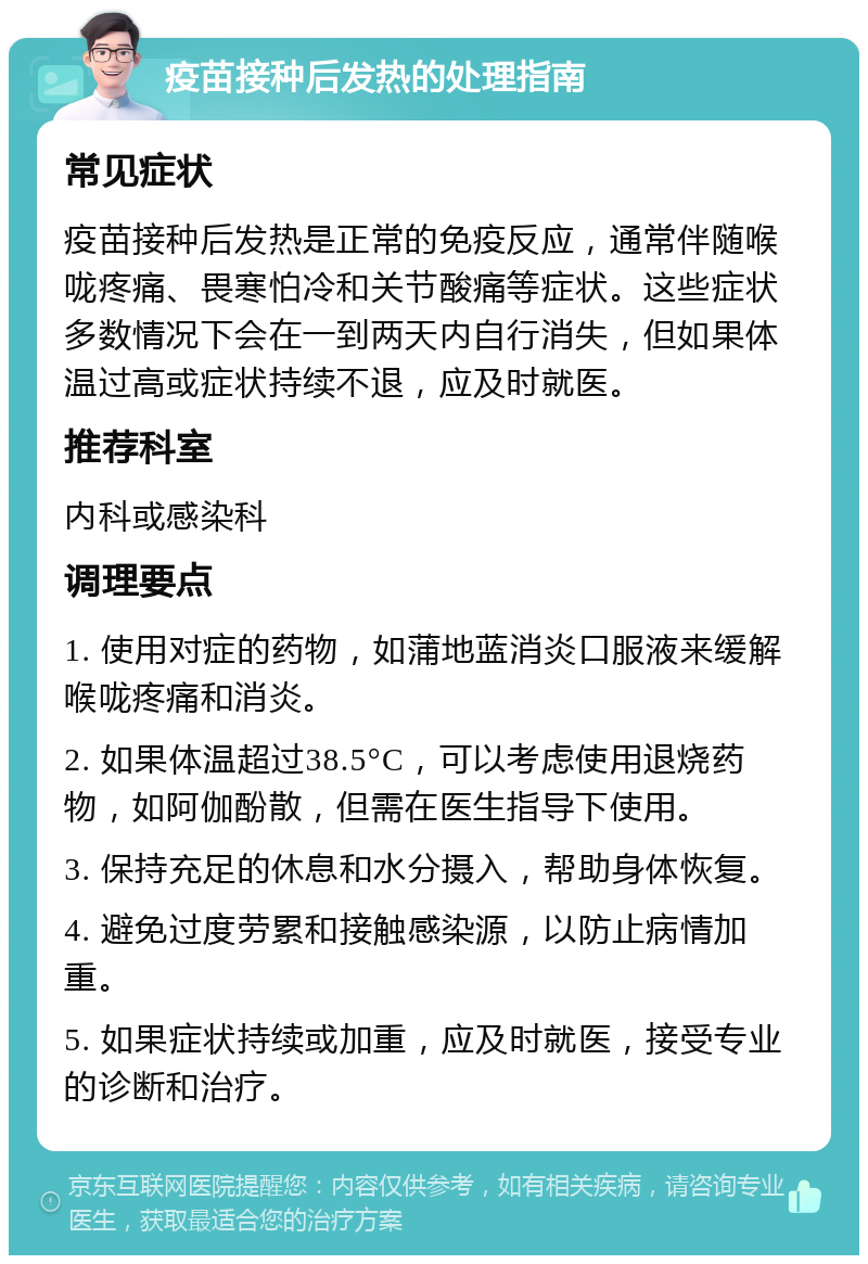 疫苗接种后发热的处理指南 常见症状 疫苗接种后发热是正常的免疫反应，通常伴随喉咙疼痛、畏寒怕冷和关节酸痛等症状。这些症状多数情况下会在一到两天内自行消失，但如果体温过高或症状持续不退，应及时就医。 推荐科室 内科或感染科 调理要点 1. 使用对症的药物，如蒲地蓝消炎口服液来缓解喉咙疼痛和消炎。 2. 如果体温超过38.5°C，可以考虑使用退烧药物，如阿伽酚散，但需在医生指导下使用。 3. 保持充足的休息和水分摄入，帮助身体恢复。 4. 避免过度劳累和接触感染源，以防止病情加重。 5. 如果症状持续或加重，应及时就医，接受专业的诊断和治疗。