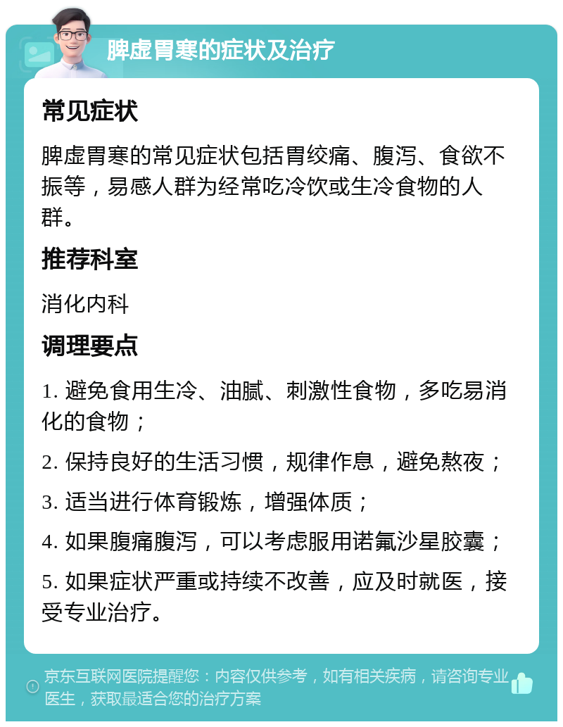 脾虚胃寒的症状及治疗 常见症状 脾虚胃寒的常见症状包括胃绞痛、腹泻、食欲不振等，易感人群为经常吃冷饮或生冷食物的人群。 推荐科室 消化内科 调理要点 1. 避免食用生冷、油腻、刺激性食物，多吃易消化的食物； 2. 保持良好的生活习惯，规律作息，避免熬夜； 3. 适当进行体育锻炼，增强体质； 4. 如果腹痛腹泻，可以考虑服用诺氟沙星胶囊； 5. 如果症状严重或持续不改善，应及时就医，接受专业治疗。