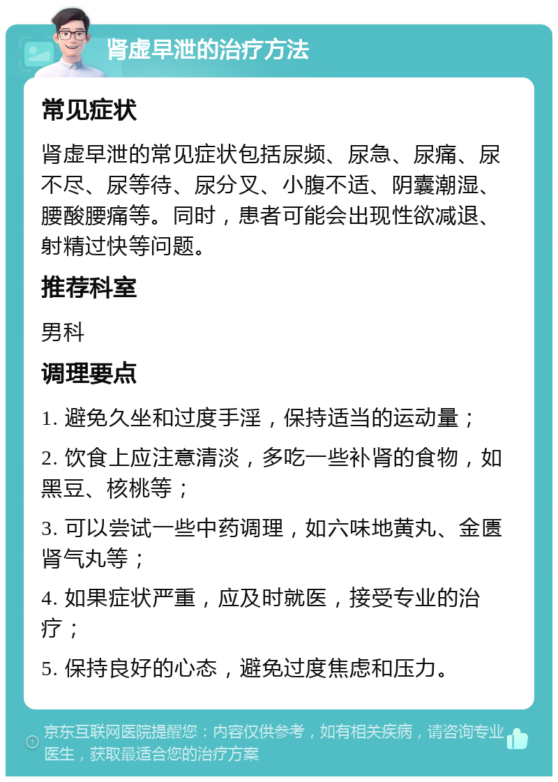 肾虚早泄的治疗方法 常见症状 肾虚早泄的常见症状包括尿频、尿急、尿痛、尿不尽、尿等待、尿分叉、小腹不适、阴囊潮湿、腰酸腰痛等。同时，患者可能会出现性欲减退、射精过快等问题。 推荐科室 男科 调理要点 1. 避免久坐和过度手淫，保持适当的运动量； 2. 饮食上应注意清淡，多吃一些补肾的食物，如黑豆、核桃等； 3. 可以尝试一些中药调理，如六味地黄丸、金匮肾气丸等； 4. 如果症状严重，应及时就医，接受专业的治疗； 5. 保持良好的心态，避免过度焦虑和压力。