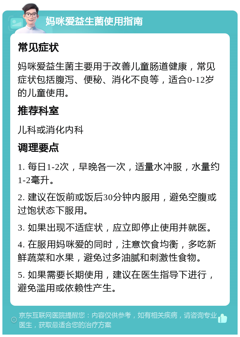 妈咪爱益生菌使用指南 常见症状 妈咪爱益生菌主要用于改善儿童肠道健康，常见症状包括腹泻、便秘、消化不良等，适合0-12岁的儿童使用。 推荐科室 儿科或消化内科 调理要点 1. 每日1-2次，早晚各一次，适量水冲服，水量约1-2毫升。 2. 建议在饭前或饭后30分钟内服用，避免空腹或过饱状态下服用。 3. 如果出现不适症状，应立即停止使用并就医。 4. 在服用妈咪爱的同时，注意饮食均衡，多吃新鲜蔬菜和水果，避免过多油腻和刺激性食物。 5. 如果需要长期使用，建议在医生指导下进行，避免滥用或依赖性产生。