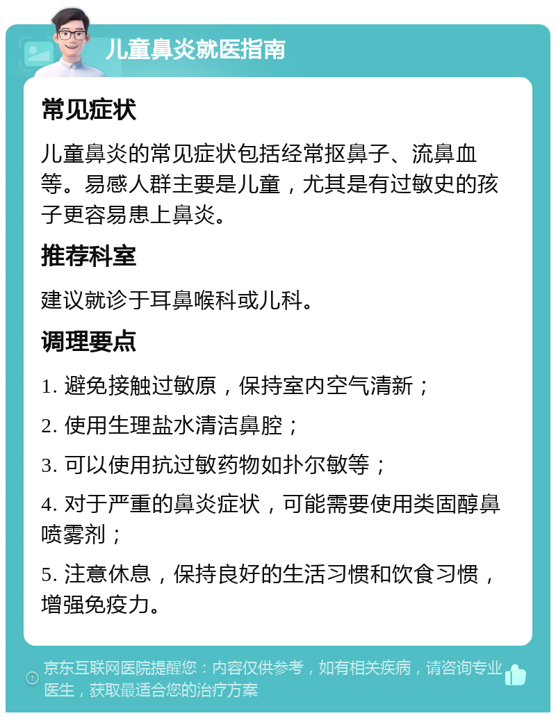 儿童鼻炎就医指南 常见症状 儿童鼻炎的常见症状包括经常抠鼻子、流鼻血等。易感人群主要是儿童，尤其是有过敏史的孩子更容易患上鼻炎。 推荐科室 建议就诊于耳鼻喉科或儿科。 调理要点 1. 避免接触过敏原，保持室内空气清新； 2. 使用生理盐水清洁鼻腔； 3. 可以使用抗过敏药物如扑尔敏等； 4. 对于严重的鼻炎症状，可能需要使用类固醇鼻喷雾剂； 5. 注意休息，保持良好的生活习惯和饮食习惯，增强免疫力。