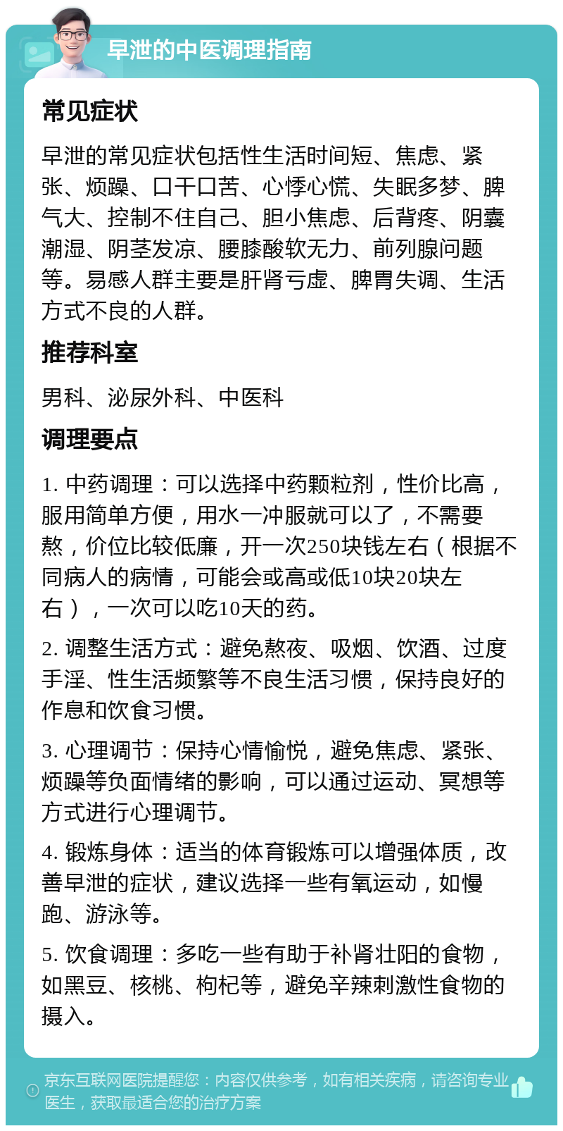 早泄的中医调理指南 常见症状 早泄的常见症状包括性生活时间短、焦虑、紧张、烦躁、口干口苦、心悸心慌、失眠多梦、脾气大、控制不住自己、胆小焦虑、后背疼、阴囊潮湿、阴茎发凉、腰膝酸软无力、前列腺问题等。易感人群主要是肝肾亏虚、脾胃失调、生活方式不良的人群。 推荐科室 男科、泌尿外科、中医科 调理要点 1. 中药调理：可以选择中药颗粒剂，性价比高，服用简单方便，用水一冲服就可以了，不需要熬，价位比较低廉，开一次250块钱左右（根据不同病人的病情，可能会或高或低10块20块左右），一次可以吃10天的药。 2. 调整生活方式：避免熬夜、吸烟、饮酒、过度手淫、性生活频繁等不良生活习惯，保持良好的作息和饮食习惯。 3. 心理调节：保持心情愉悦，避免焦虑、紧张、烦躁等负面情绪的影响，可以通过运动、冥想等方式进行心理调节。 4. 锻炼身体：适当的体育锻炼可以增强体质，改善早泄的症状，建议选择一些有氧运动，如慢跑、游泳等。 5. 饮食调理：多吃一些有助于补肾壮阳的食物，如黑豆、核桃、枸杞等，避免辛辣刺激性食物的摄入。