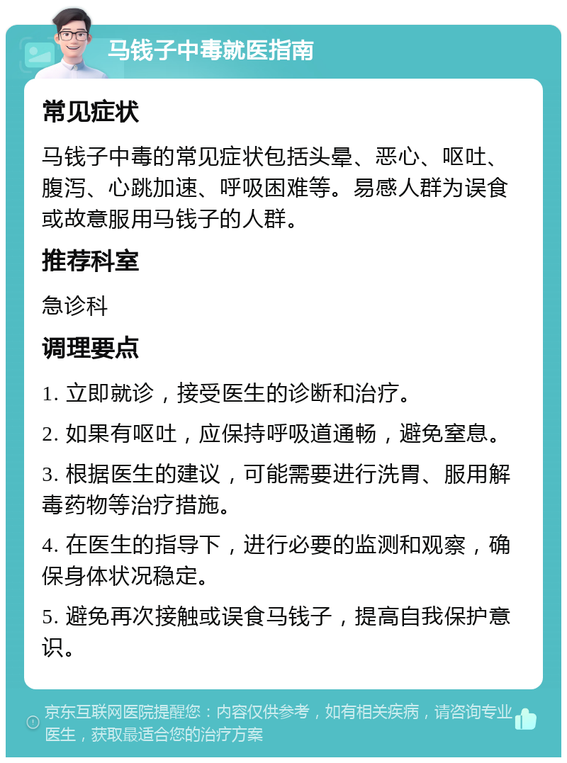 马钱子中毒就医指南 常见症状 马钱子中毒的常见症状包括头晕、恶心、呕吐、腹泻、心跳加速、呼吸困难等。易感人群为误食或故意服用马钱子的人群。 推荐科室 急诊科 调理要点 1. 立即就诊，接受医生的诊断和治疗。 2. 如果有呕吐，应保持呼吸道通畅，避免窒息。 3. 根据医生的建议，可能需要进行洗胃、服用解毒药物等治疗措施。 4. 在医生的指导下，进行必要的监测和观察，确保身体状况稳定。 5. 避免再次接触或误食马钱子，提高自我保护意识。