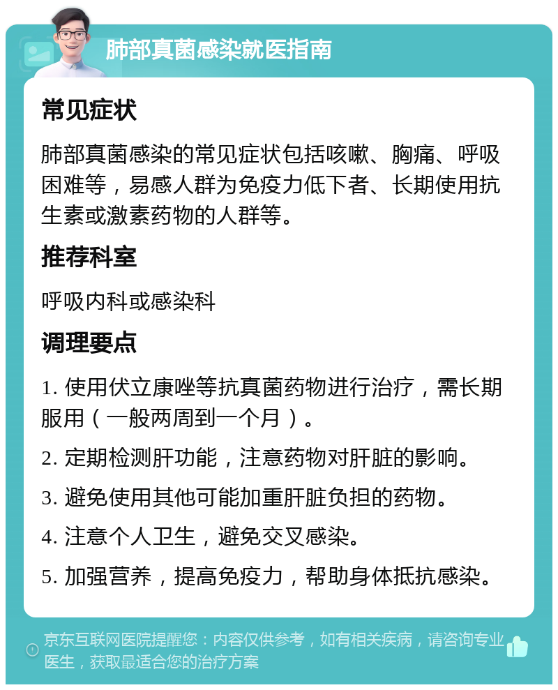 肺部真菌感染就医指南 常见症状 肺部真菌感染的常见症状包括咳嗽、胸痛、呼吸困难等，易感人群为免疫力低下者、长期使用抗生素或激素药物的人群等。 推荐科室 呼吸内科或感染科 调理要点 1. 使用伏立康唑等抗真菌药物进行治疗，需长期服用（一般两周到一个月）。 2. 定期检测肝功能，注意药物对肝脏的影响。 3. 避免使用其他可能加重肝脏负担的药物。 4. 注意个人卫生，避免交叉感染。 5. 加强营养，提高免疫力，帮助身体抵抗感染。