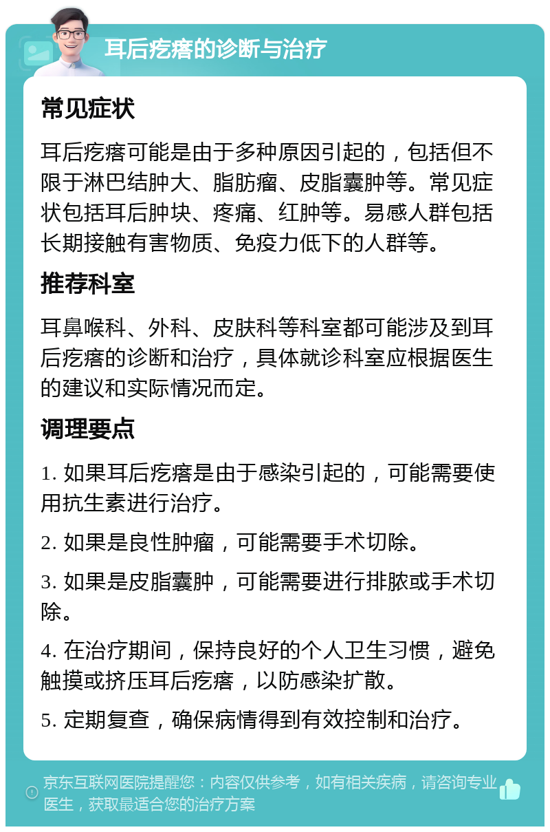 耳后疙瘩的诊断与治疗 常见症状 耳后疙瘩可能是由于多种原因引起的，包括但不限于淋巴结肿大、脂肪瘤、皮脂囊肿等。常见症状包括耳后肿块、疼痛、红肿等。易感人群包括长期接触有害物质、免疫力低下的人群等。 推荐科室 耳鼻喉科、外科、皮肤科等科室都可能涉及到耳后疙瘩的诊断和治疗，具体就诊科室应根据医生的建议和实际情况而定。 调理要点 1. 如果耳后疙瘩是由于感染引起的，可能需要使用抗生素进行治疗。 2. 如果是良性肿瘤，可能需要手术切除。 3. 如果是皮脂囊肿，可能需要进行排脓或手术切除。 4. 在治疗期间，保持良好的个人卫生习惯，避免触摸或挤压耳后疙瘩，以防感染扩散。 5. 定期复查，确保病情得到有效控制和治疗。